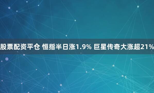 股票配资平仓 恒指半日涨1.9% 巨星传奇大涨超21%