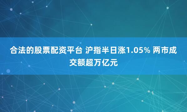 合法的股票配资平台 沪指半日涨1.05% 两市成交额超万亿元
