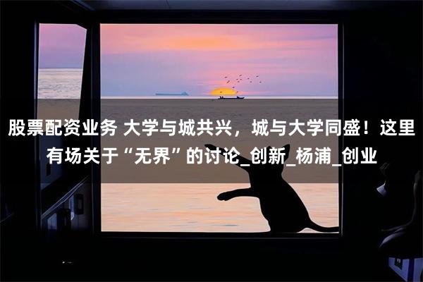 股票配资业务 大学与城共兴，城与大学同盛！这里有场关于“无界”的讨论_创新_杨浦_创业