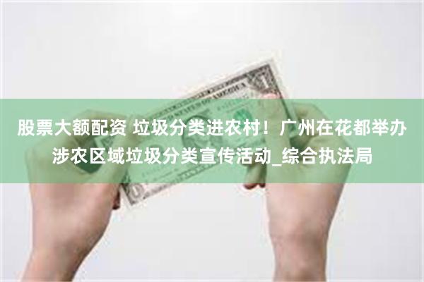股票大额配资 垃圾分类进农村！广州在花都举办涉农区域垃圾分类宣传活动_综合执法局
