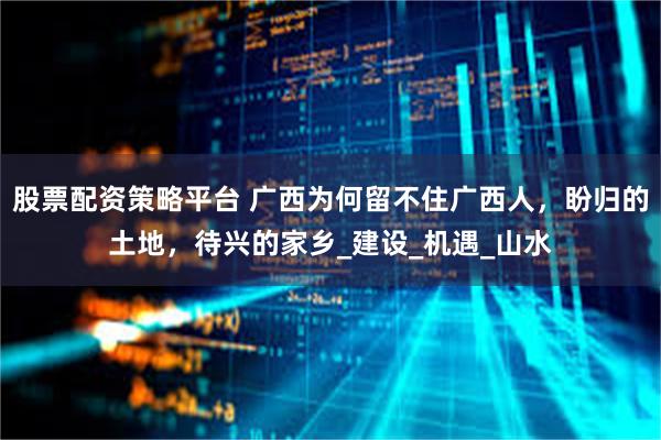 股票配资策略平台 广西为何留不住广西人，盼归的土地，待兴的家乡_建设_机遇_山水