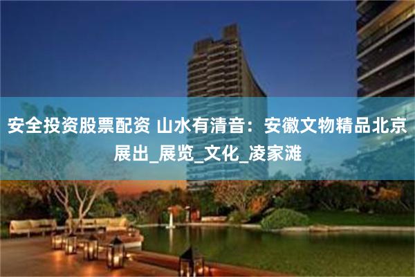 安全投资股票配资 山水有清音：安徽文物精品北京展出_展览_文化_凌家滩