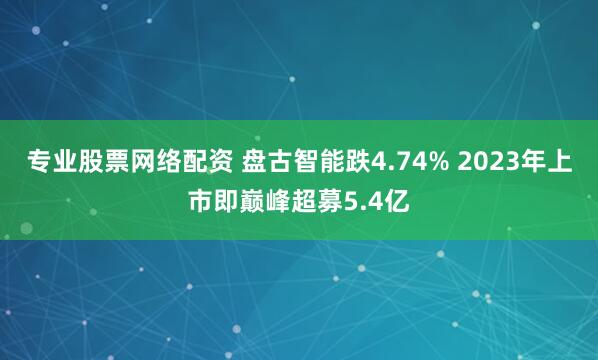 专业股票网络配资 盘古智能跌4.74% 2023年上市即巅峰超募5.4亿