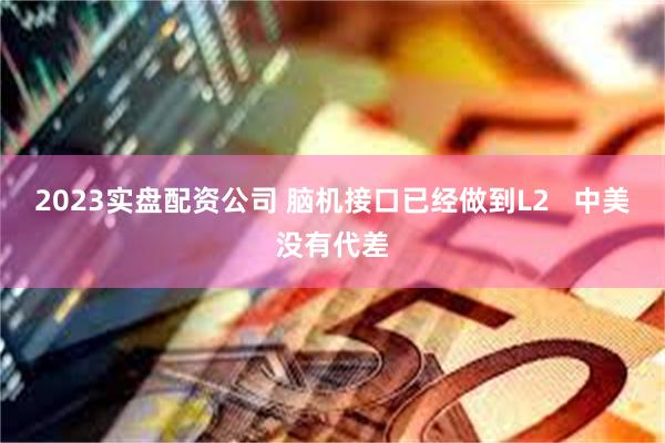 2023实盘配资公司 脑机接口已经做到L2   中美没有代差