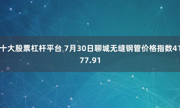 十大股票杠杆平台 7月30日聊城无缝钢管价格指数4177.91