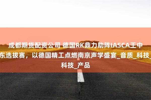 成都期货配资公司 德国RK鼎力助阵IASCA王中王华东选拔赛，以德国精工点燃南京声学盛宴_音质_科技_产品