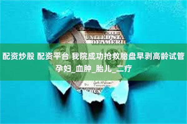 配资炒股 配资平台 我院成功抢救胎盘早剥高龄试管孕妇_血肿_胎儿_二疗