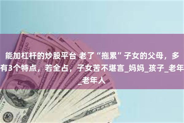 能加杠杆的炒股平台 老了“拖累”子女的父母，多半有3个特点，若全占，子女苦不堪言_妈妈_孩子_老年人
