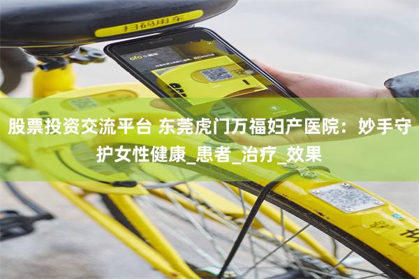 股票投资交流平台 东莞虎门万福妇产医院：妙手守护女性健康_患者_治疗_效果