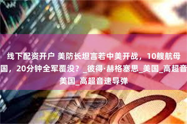 线下配资开户 美防长坦言若中美开战，10艘航母对阵中国，20分钟全军覆没？_彼得·赫格塞思_美国_高超音速导弹