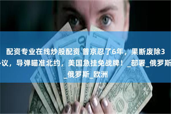 配资专业在线炒股配资 普京忍了6年，果断废除38年协议，导弹瞄准北约，美国急挂免战牌！_部署_俄罗斯_欧洲