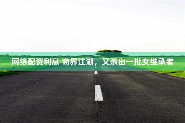 网络配资利息 商界江湖，又杀出一批女继承者