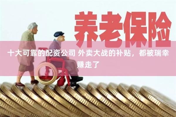 十大可靠的配资公司 外卖大战的补贴，都被瑞幸赚走了