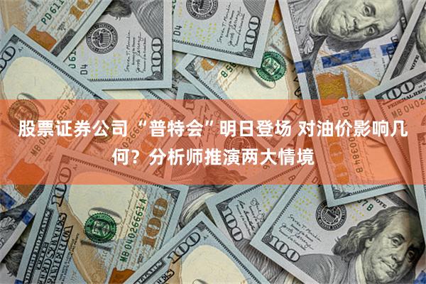 股票证券公司 “普特会”明日登场 对油价影响几何？分析师推演两大情境