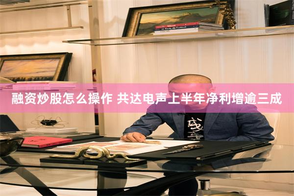 融资炒股怎么操作 共达电声上半年净利增逾三成
