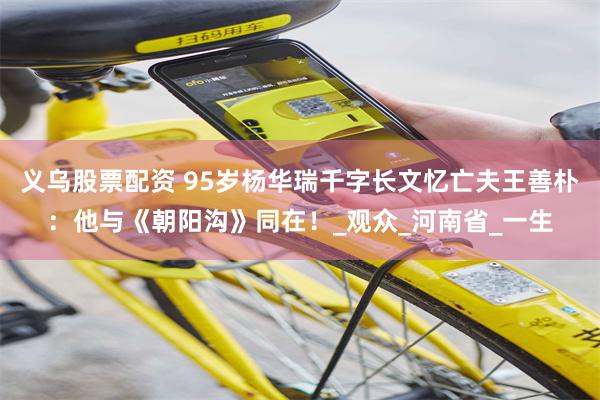 义乌股票配资 95岁杨华瑞千字长文忆亡夫王善朴：他与《朝阳沟》同在！_观众_河南省_一生
