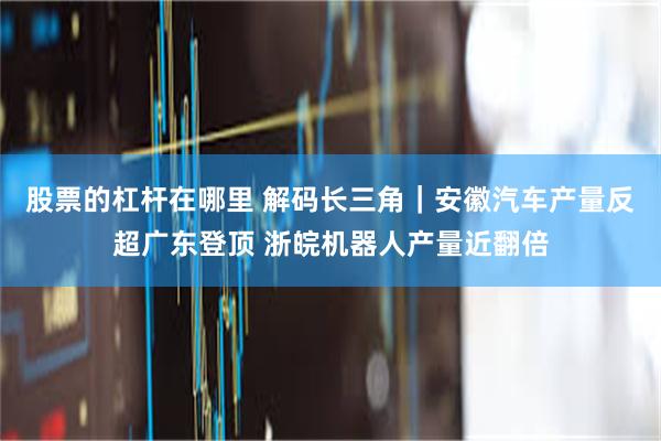 股票的杠杆在哪里 解码长三角｜安徽汽车产量反超广东登顶 浙皖机器人产量近翻倍