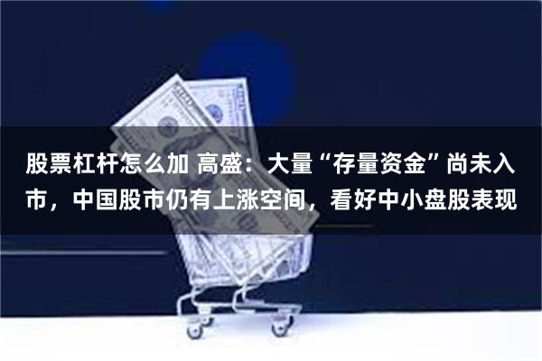 股票杠杆怎么加 高盛：大量“存量资金”尚未入市，中国股市仍有上涨空间，看好中小盘股表现