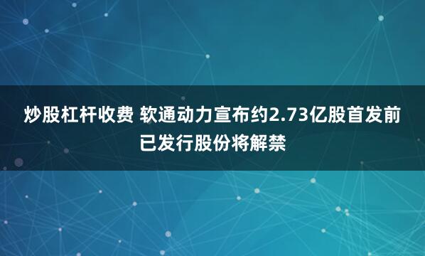 炒股杠杆收费 软通动力宣布约2.73亿股首发前已发行股份将解禁