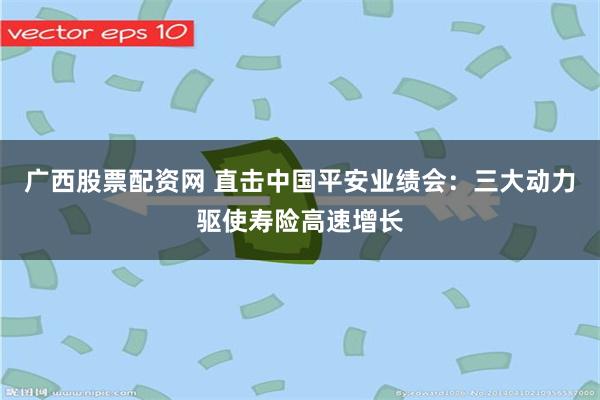 广西股票配资网 直击中国平安业绩会：三大动力驱使寿险高速增长