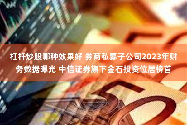 杠杆炒股哪种效果好 券商私募子公司2023年财务数据曝光 中信证券旗下金石投资位居榜首