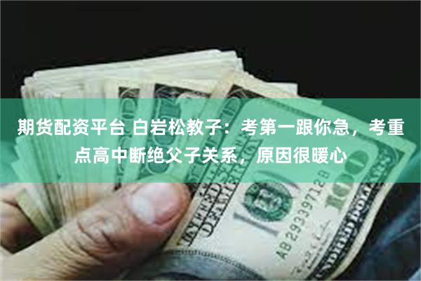 期货配资平台 白岩松教子：考第一跟你急，考重点高中断绝父子关系，原因很暖心