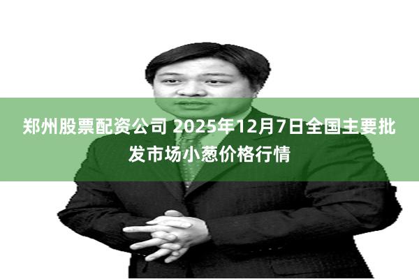 郑州股票配资公司 2025年12月7日全国主要批发市场小葱价格行情