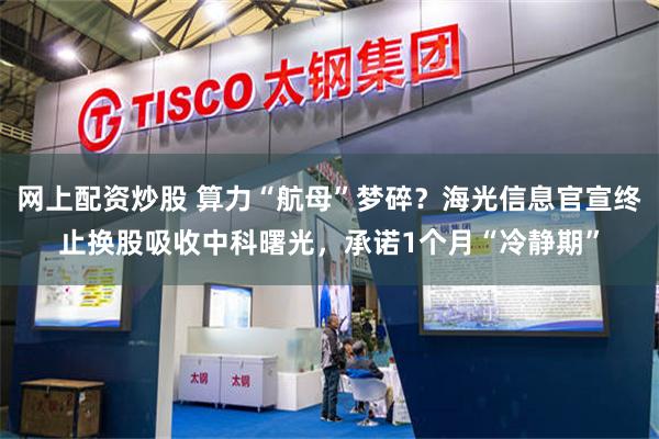 网上配资炒股 算力“航母”梦碎？海光信息官宣终止换股吸收中科曙光，承诺1个月“冷静期”