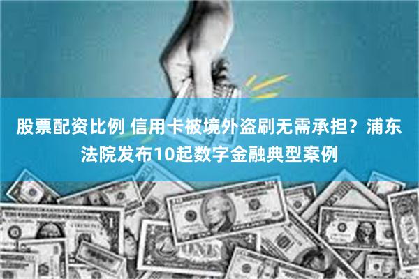 股票配资比例 信用卡被境外盗刷无需承担？浦东法院发布10起数字金融典型案例