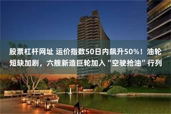 股票杠杆网址 运价指数50日内飙升50%！油轮短缺加剧，六艘新造巨轮加入“空驶抢油”行列