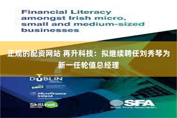 正规的配资网站 再升科技：拟继续聘任刘秀琴为新一任轮值总经理